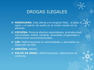 DROGAS ILEGALES
 MARIHUANA. Esta afecta a la longitud fetal, el peso al
nacer y el patrón de sueño en el recién nacido se ve
alterado.
 COCAÍNA. Provoca abortos espontáneos, prematuridad,
microcefalia, infarto cerebral, anomalías urogenitales y
alteraciones neuroconductuales.

 LSD. Malformaciones en extremidades y anomalías en
desarrollo de SNC.
 HEROÍNA. Aborto.
 POLVO DE ÁNGEL. Malformaciones, alteraciones de
conducta.

 