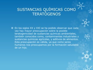 SUSTANCIAS QUÍMICAS COMO
TERATÓGENOS

 En los siglos XX y XXI se ha podido observar que cada
vez hay mayor preocupación sobre la posible
teratogenicidad de sustancias químicas ambientales,
también conocidos como, contaminantes industriales y
sustancias químicas agrícolas, y aditivos de alimentos.
Esta preocupación es válida, ya que como seres
humanos nos preocupamos por la formación saludable
de un hijo.

 