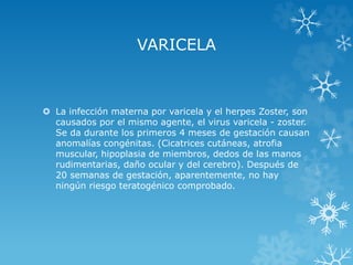 VARICELA

 La infección materna por varicela y el herpes Zoster, son
causados por el mismo agente, el virus varicela - zoster.
Se da durante los primeros 4 meses de gestación causan
anomalías congénitas. (Cicatrices cutáneas, atrofia
muscular, hipoplasia de miembros, dedos de las manos
rudimentarias, daño ocular y del cerebro). Después de
20 semanas de gestación, aparentemente, no hay
ningún riesgo teratogénico comprobado.

 