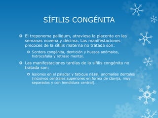 SÍFILIS CONGÉNITA
 El treponema pallidum, atraviesa la placenta en las
semanas novena y décima. Las manifestaciones
precoces de la sífilis materna no tratada son:
 Sordera congénita, dentición y huesos anómalos,
hidrocefalia y retraso mental.

 Las manifestaciones tardías de la sífilis congénita no
tratada son:
 lesiones en el paladar y tabique nasal, anomalías dentales
(incisivos centrales superiores en forma de clavija, muy
separados y con hendidura central).

 
