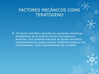FACTORES MECÁNICOS COMO
TERATÓGENO

 El líquido amniótico absorbe las presiones mecánicas
protegiendo así al embrión de los traumatismos
externas. Una cantidad reducida de líquido amniótico
(oligohidramnios) puede originar malformaciones en las
extremidades, como hiperextensión de la rodilla.

 