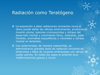 Radiación como Teratógeno
 La exposición a altas radiaciones ionizantes cerca al
útero puede dañar las células embrionarias, produciendo
muerte celular, lesiones cromosomitas y retraso del
desarrollo mental y crecimiento físico, cataratas, palar
hendido, anomalías esqueléticas y viscerales y retraso
mental en lactantes.

 Con anterioridad, de manera inadvertida, se
administraron grandes dosis de radiación ionizante en
embriones y fetos de mujeres embrazadas con cáncer de
cuello uterino. En todos los casos el embrión tuvo
malformaciones graves o murió.

 