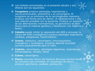 Los metales encontrados en el presente estudio y sus
efectos son los siguientes:
 Tungsteno produce patologías respiratorias y
neuroconductuales, policitemia y es cancerígeno. El
tungsteno es un promotor de la carcinogénesis mamaria,
produce una forma rara de cáncer: el rabdosarcoma y hay
una relación probable con la leucemia. Produce un aumento
de las aberraciones cromosómicas, es genotóxico es decir
tóxico para el material genético y fetotóxicos (vía materna y
leche).
 Cobalto puede inhibir la reparación del ADN y provocar la
rotura del ADN (mutagénico) produce patología respiratoria,
cardiaca, poliglobulia, hipotiroidismo.
 Uranio, radiactivo, cancerígeno, inmunosupresor,
mutagénico y teratógeno, presenta además toxicidad
química especialmente para el riñón.
 Cadmio, cancerígeno, patologías digestivas, respiratorias,
hematológicas, renales, óseas
 Cromo, cancerígeno.
 Plomo conocido tóxico del Sistema Nervioso Central desde
los romanos que cocinaban en recipientes de plomo;
produce saturnismo, parálisis, polineuritis.

 