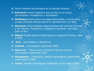  Otros metales encontrados en el estudio anterior[11]:
 Estroncio metal radiactivo que se fija en el hueso,
cancerígeno, mutagénico y teratógeno

 Molibdeno tóxico para los espermatozoides y en los altos
niveles produce efectos sobre la reproducción y el feto.
 Aluminio enfermedades degenerativas del sistema nervioso
y los riñones. Fetotóxico, traspasa la placenta toxicidad
para el feto.

 Níquel Posible agente cancerígeno en algunas formas, clase
2 IARC.


Zinc - carcinógeno y fetotóxico

 Cadmio - cancerígeno clasificado IARC
 Mercurio – Tóxico para el Sistema Nervios central.
Cancerígeno clasificado IARC
 Manganeso - Fetotóxico, posible cancerígeno clasificados
como clase 2 IARC
 Cobre: Posible cancerígeno clasificado como clase 2 IARC.

 