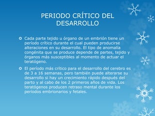PERIODO CRÍTICO DEL
DESARROLLO
 Cada parte tejido u órgano de un embrión tiene un
período crítico durante el cual pueden producirse
alteraciones en su desarrollo. El tipo de anomalía
congénita que se produce depende de partes, tejido y
órganos más susceptibles al momento de actuar el
teratógeno.

 El período más crítico para el desarrollo del cerebro es
de 3 a 16 semanas, pero también puede alterarse su
desarrollo si hay un crecimiento rápido después del
parto y al cabo de los 2 primeros años de vida. Los
teratógenos producen retraso mental durante los
períodos embrionarios y fetales.

 