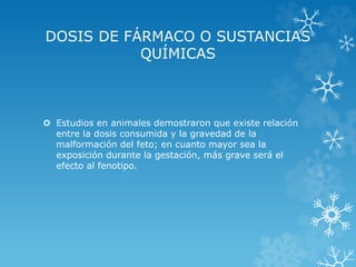 DOSIS DE FÁRMACO O SUSTANCIAS
QUÍMICAS

 Estudios en animales demostraron que existe relación
entre la dosis consumida y la gravedad de la
malformación del feto; en cuanto mayor sea la
exposición durante la gestación, más grave será el
efecto al fenotipo.

 