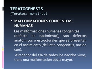 TERATOGENESIS
(Teratos: monstruo)

 MALFORMACIONES CONGENITAS
 HUMANAS
 Las malformaciones humanas congénitas
 (defecto de nacimiento), son defectos
 anatómicos o estructurales que se presentan
 en el nacimiento (del latin congenitus, nacido
 con).
  Alrededor del 3% de todos los nacidos vivos,
 tiene una malformación obvia mayor.
 