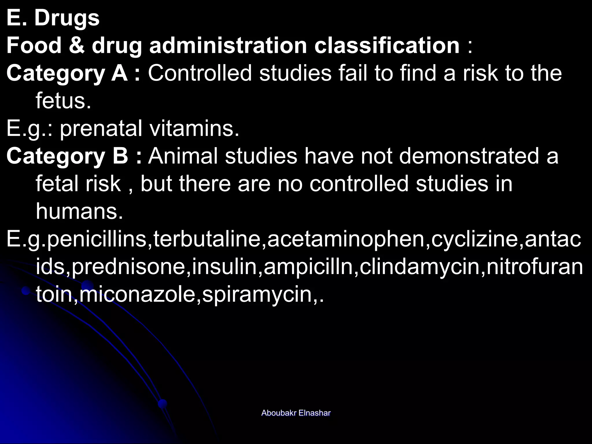 E. Drugs
Food & drug administration classification :
Category A : Controlled studies fail to find a risk to the
fetus.
E.g.: prenatal vitamins.
Category B : Animal studies have not demonstrated a
fetal risk , but there are no controlled studies in
humans.
E.g.penicillins,terbutaline,acetaminophen,cyclizine,antac
ids,prednisone,insulin,ampicilln,clindamycin,nitrofuran
toin,miconazole,spiramycin,.
Aboubakr Elnashar
 