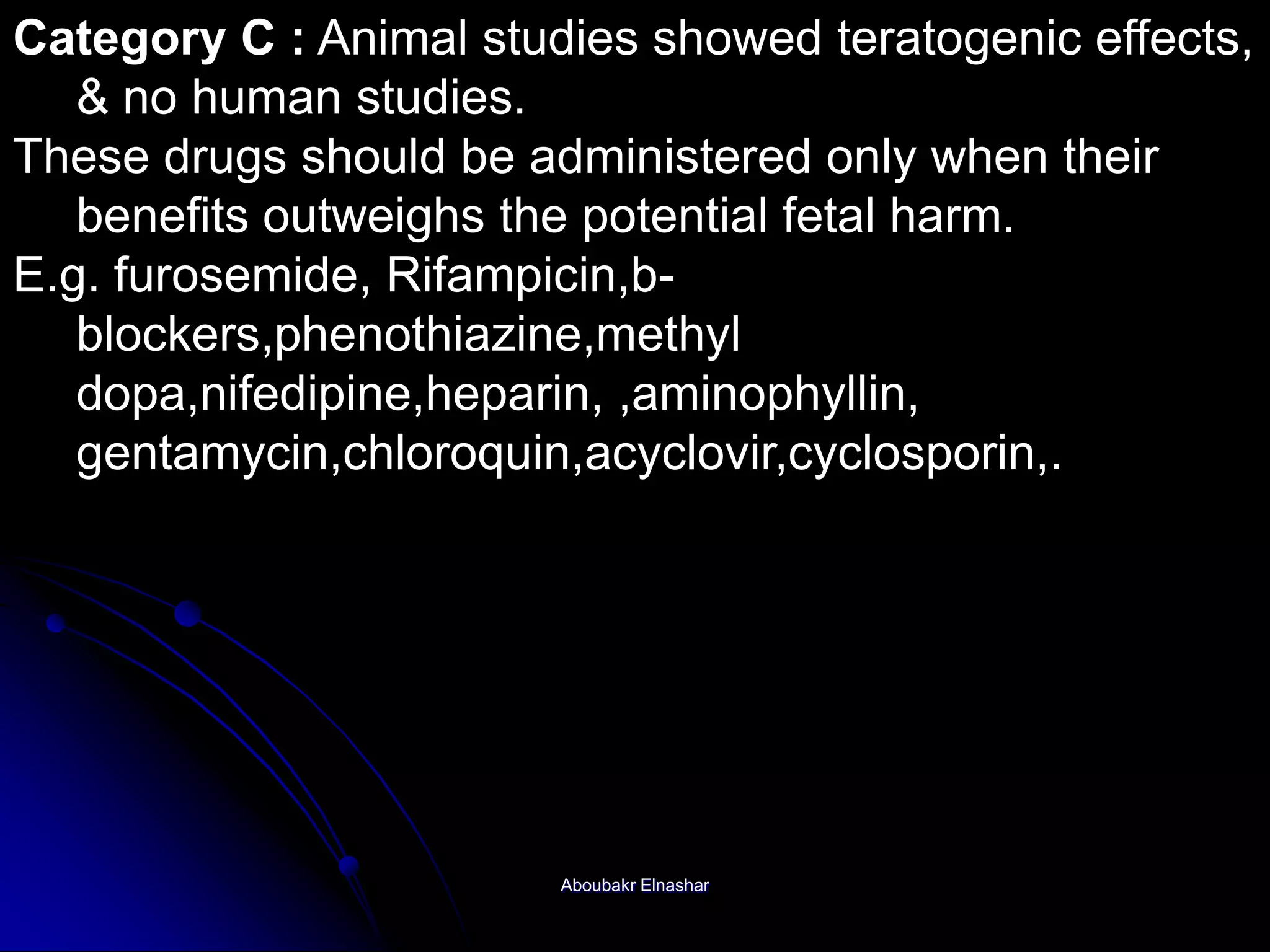 Category C : Animal studies showed teratogenic effects,
& no human studies.
These drugs should be administered only when their
benefits outweighs the potential fetal harm.
E.g. furosemide, Rifampicin,b-
blockers,phenothiazine,methyl
dopa,nifedipine,heparin, ,aminophyllin,
gentamycin,chloroquin,acyclovir,cyclosporin,.
Aboubakr Elnashar
 