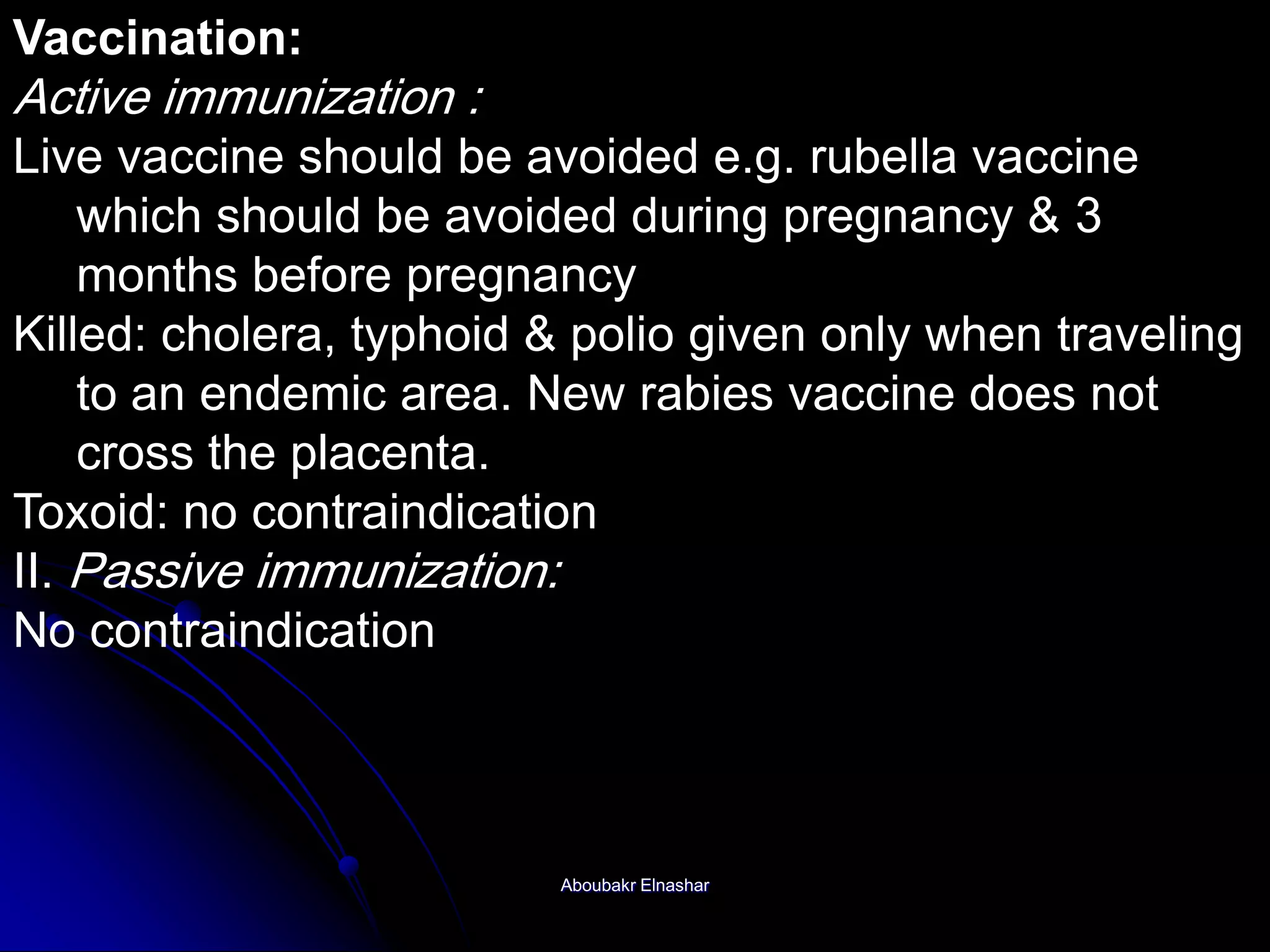 Vaccination:
Active immunization :
Live vaccine should be avoided e.g. rubella vaccine
which should be avoided during pregnancy & 3
months before pregnancy
Killed: cholera, typhoid & polio given only when traveling
to an endemic area. New rabies vaccine does not
cross the placenta.
Toxoid: no contraindication
II. Passive immunization:
No contraindication
Aboubakr Elnashar
 