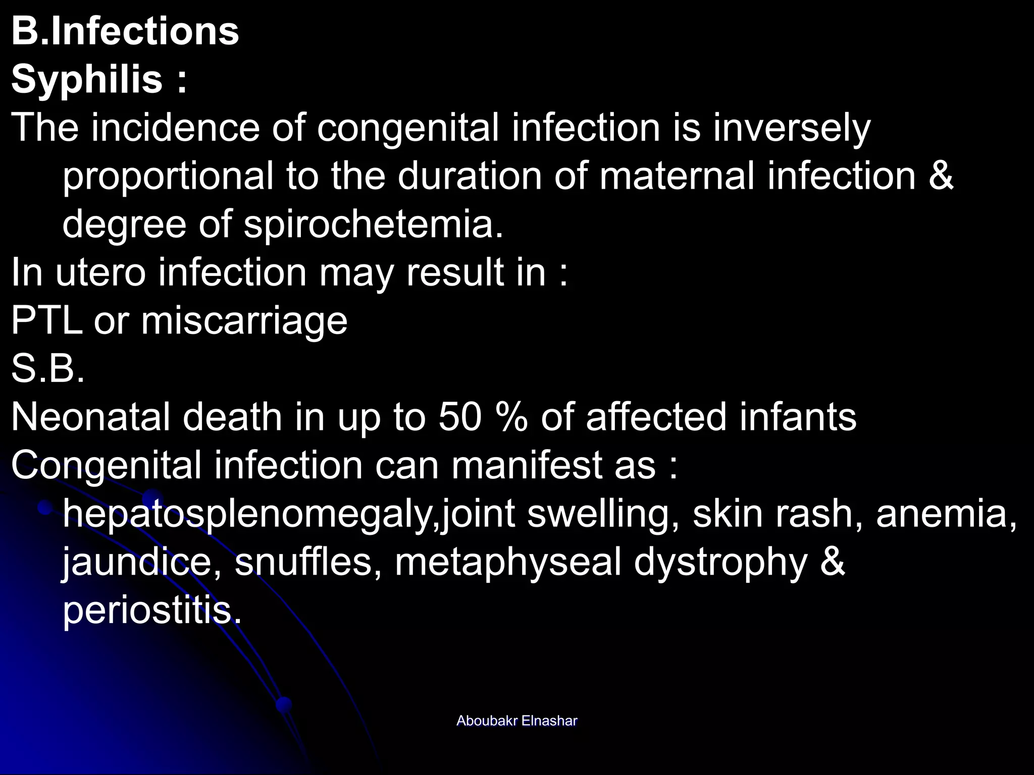 B.Infections
Syphilis :
The incidence of congenital infection is inversely
proportional to the duration of maternal infection &
degree of spirochetemia.
In utero infection may result in :
PTL or miscarriage
S.B.
Neonatal death in up to 50 % of affected infants
Congenital infection can manifest as :
hepatosplenomegaly,joint swelling, skin rash, anemia,
jaundice, snuffles, metaphyseal dystrophy &
periostitis.
Aboubakr Elnashar
 
