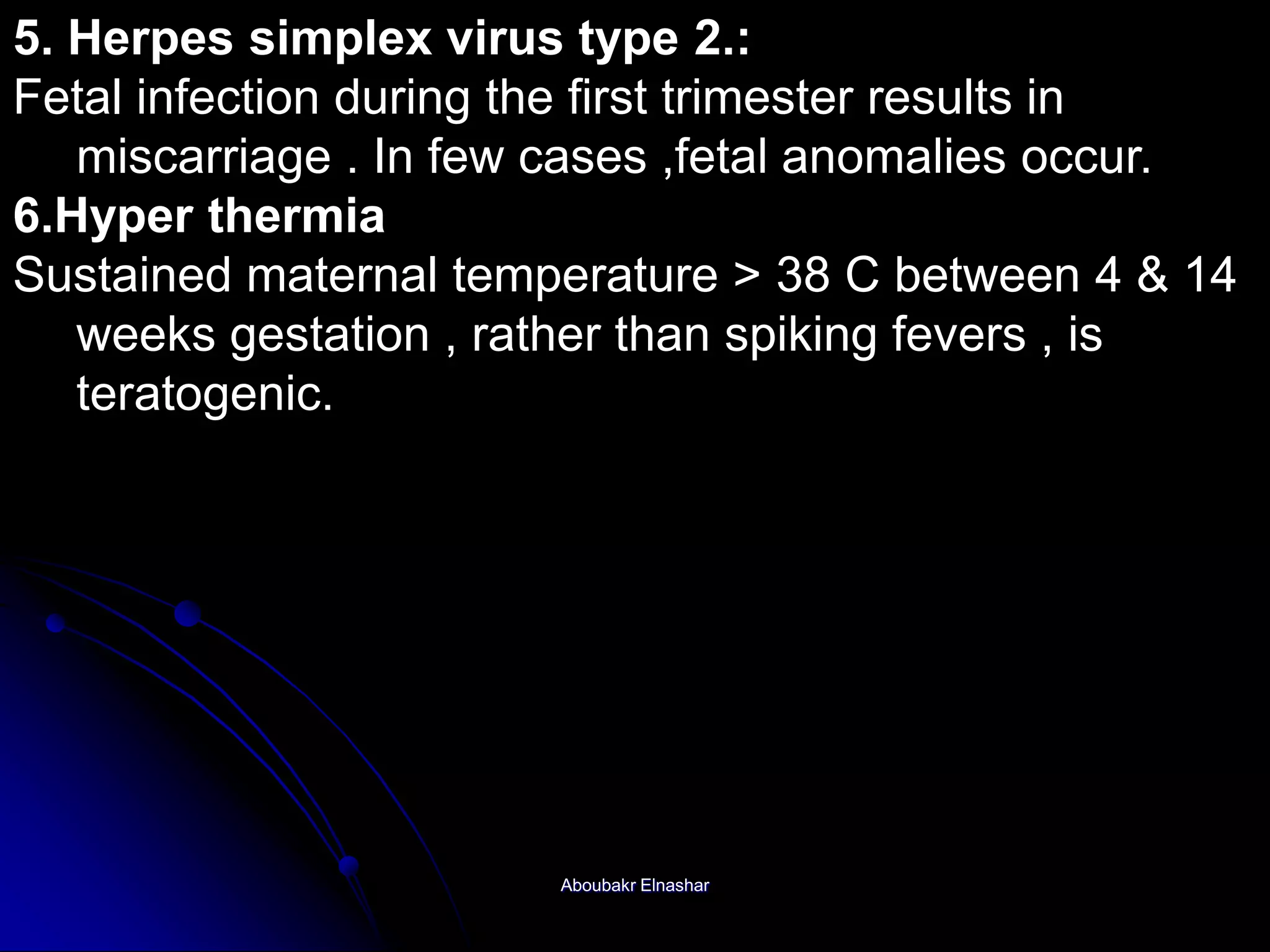 5. Herpes simplex virus type 2.:
Fetal infection during the first trimester results in
miscarriage . In few cases ,fetal anomalies occur.
6.Hyper thermia
Sustained maternal temperature > 38 C between 4 & 14
weeks gestation , rather than spiking fevers , is
teratogenic.
Aboubakr Elnashar
 