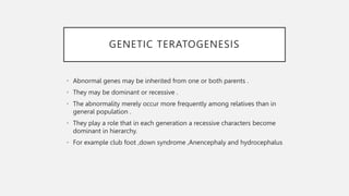 GENETIC TERATOGENESIS
• Abnormal genes may be inherited from one or both parents .
• They may be dominant or recessive .
• The abnormality merely occur more frequently among relatives than in
general population .
• They play a role that in each generation a recessive characters become
dominant in hierarchy.
• For example club foot ,down syndrome ,Anencephaly and hydrocephalus
 