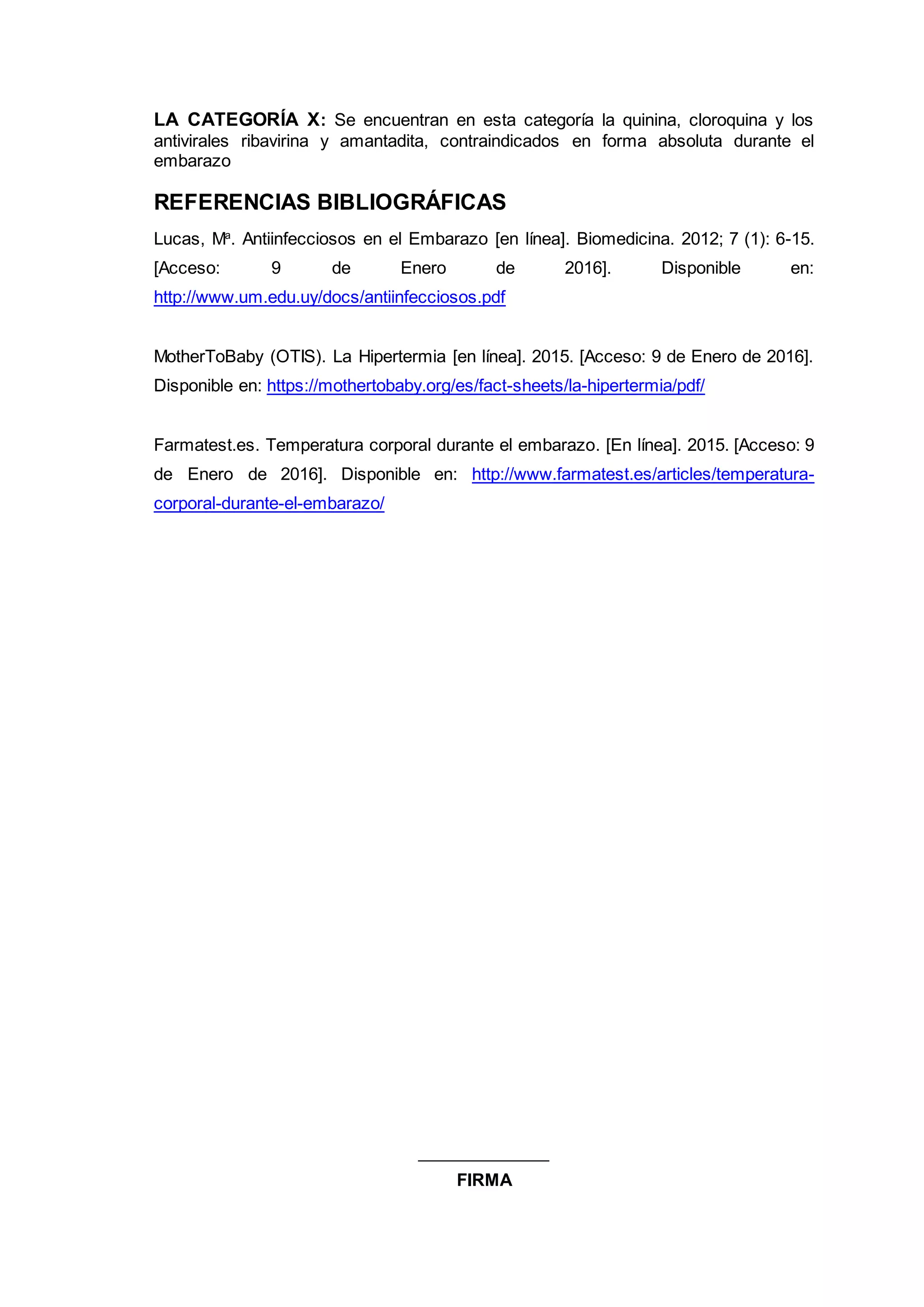 LA CATEGORÍA X: Se encuentran en esta categoría la quinina, cloroquina y los
antivirales ribavirina y amantadita, contraindicados en forma absoluta durante el
embarazo
REFERENCIAS BIBLIOGRÁFICAS
Lucas, Ma
. Antiinfecciosos en el Embarazo [en línea]. Biomedicina. 2012; 7 (1): 6-15.
[Acceso: 9 de Enero de 2016]. Disponible en:
http://www.um.edu.uy/docs/antiinfecciosos.pdf
MotherToBaby (OTIS). La Hipertermia [en línea]. 2015. [Acceso: 9 de Enero de 2016].
Disponible en: https://mothertobaby.org/es/fact-sheets/la-hipertermia/pdf/
Farmatest.es. Temperatura corporal durante el embarazo. [En línea]. 2015. [Acceso: 9
de Enero de 2016]. Disponible en: http://www.farmatest.es/articles/temperatura-
corporal-durante-el-embarazo/
______________
FIRMA
 