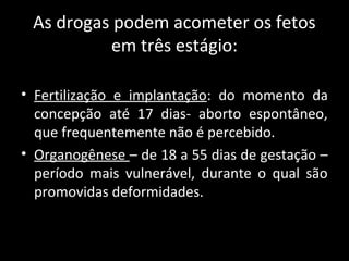 As drogas podem acometer os fetos
em três estágio:
• Fertilização e implantação: do momento da
concepção até 17 dias- aborto espontâneo,
que frequentemente não é percebido.
• Organogênese – de 18 a 55 dias de gestação –
período mais vulnerável, durante o qual são
promovidas deformidades.
 