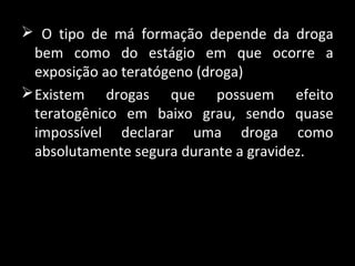  O tipo de má formação depende da droga
bem como do estágio em que ocorre a
exposição ao teratógeno (droga)
Existem drogas que possuem efeito
teratogênico em baixo grau, sendo quase
impossível declarar uma droga como
absolutamente segura durante a gravidez.
 