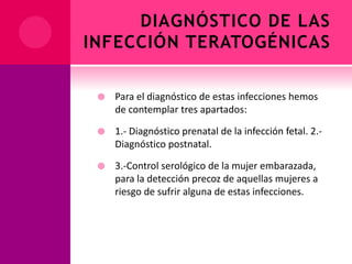 DIAGNÓSTICO DE LAS
INFECCIÓN TERATOGÉNICAS
 Para el diagnóstico de estas infecciones hemos
de contemplar tres apartados:
 1.- Diagnóstico prenatal de la infección fetal. 2.-
Diagnóstico postnatal.
 3.-Control serológico de la mujer embarazada,
para la detección precoz de aquellas mujeres a
riesgo de sufrir alguna de estas infecciones.
 