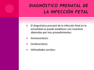 DIAGNÓSTICO PRENATAL DE
LA INFECCIÓN FETAL
 El diagnóstico prenatal de la infección fetal en la
actualidad se puede establecer con muestras
obtenidas por tres procedimientos:
 Amniocentesis:
 Cordocentesis:
 Vellosidades coriales:
 