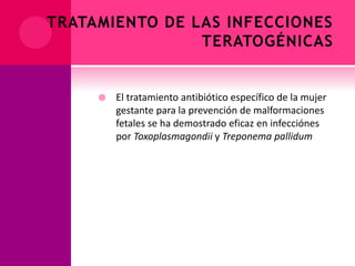 TRATAMIENTO DE LAS INFECCIONES
TERATOGÉNICAS
 El tratamiento antibiótico específico de la mujer
gestante para la prevención de malformaciones
fetales se ha demostrado eficaz en infecciónes
por Toxoplasmagondii y Treponema pallidum
 