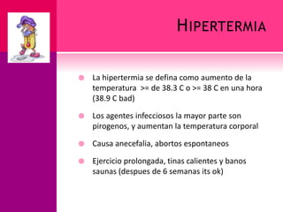 HIPERTERMIA
 La hipertermia se defina como aumento de la
temperatura >= de 38.3 C o >= 38 C en una hora
(38.9 C bad)
 Los agentes infecciosos la mayor parte son
pirogenos, y aumentan la temperatura corporal
 Causa anecefalia, abortos espontaneos
 Ejercicio prolongada, tinas calientes y banos
saunas (despues de 6 semanas its ok)
 