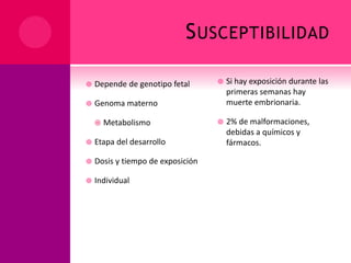 SUSCEPTIBILIDAD
 Depende de genotipo fetal
 Genoma materno
 Metabolismo
 Etapa del desarrollo
 Dosis y tiempo de exposición
 Individual
 Si hay exposición durante las
primeras semanas hay
muerte embrionaria.
 2% de malformaciones,
debidas a químicos y
fármacos.
 