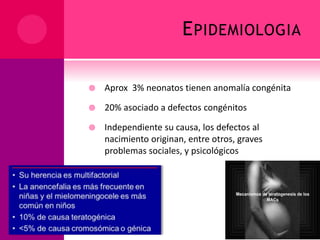 EPIDEMIOLOGIA
 Aprox 3% neonatos tienen anomalía congénita
 20% asociado a defectos congénitos
 Independiente su causa, los defectos al
nacimiento originan, entre otros, graves
problemas sociales, y psicológicos
 