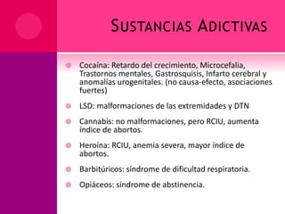 SUSTANCIAS ADICTIVAS
 Cocaína: Retardo del crecimiento, Microcefalia,
Trastornos mentales, Gastrosquisis, Infarto cerebral y
anomalías urogenitales. (no causa-efecto, asociaciones
fuertes)
 LSD: malformaciones de las extremidades y DTN
 Cannabis: no malformaciones, pero RCIU, aumenta
índice de abortos.
 Heroína: RCIU, anemia severa, mayor índice de
abortos.
 Barbitúricos: síndrome de dificultad respiratoria.
 Opiáceos: síndrome de abstinencia.
 