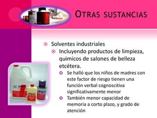OTRAS SUSTANCIAS
 Solventes industriales
 Incluyendo productos de limpieza,
quimicos de salones de belleza
etcétera.
 Se halló que los niños de madres con
este factor de riesgo tienen una
función verbal cognoscitiva
significativamente menor
 También menor capacidad de
memoria a corto plazo, y grado de
atención
 