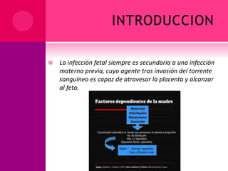 INTRODUCCION
 La infección fetal siempre es secundaria a una infección
materna previa, cuyo agente tras invasión del torrente
sanguíneo es capaz de atravesar la placenta y alcanzar
al feto.
 