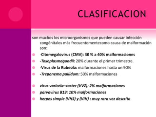 CLASIFICACION
son muchos los microorganismos que pueden causar infección
congénitalos más frecuentementecomo causa de malformación
son:
 -Citomegalovirus (CMV): 30 % a 40% malformaciones
 -Toxoplasmagondii: 20% durante el primer trimestre.
 -Virus de la Rubeola: malformaciones hasta un 90%
 -Treponema pallidum: 50% malformaciones
 virus varicela–zoster (VVZ): 2% malformaciones
 parvovirus B19: 10% malformaciones
 herpes simple (VHS) y (VIH) : muy rara vez descrito
 