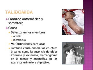 Fármaco antiemético y
somnífero
 Causa
 Defectos en los miembros
 Amelia
 meromelia
 Malformaciones cardíacas
 También causa anomalías en otros
órganos como la ausencia de oídos
internos y externos, hemangioma
en la frente y anomalías en los
aparatos urinario y digestivo.
 