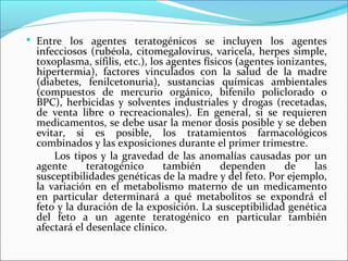  Entre los agentes teratogénicos se incluyen los agentes
infecciosos (rubéola, citomegalovirus, varicela, herpes simple,
toxoplasma, sífilis, etc.), los agentes físicos (agentes ionizantes,
hipertermia), factores vinculados con la salud de la madre
(diabetes, fenilcetonuria), sustancias químicas ambientales
(compuestos de mercurio orgánico, bifenilo policlorado o
BPC), herbicidas y solventes industriales y drogas (recetadas,
de venta libre o recreacionales). En general, si se requieren
medicamentos, se debe usar la menor dosis posible y se deben
evitar, si es posible, los tratamientos farmacológicos
combinados y las exposiciones durante el primer trimestre.
Los tipos y la gravedad de las anomalías causadas por un
agente teratogénico también dependen de las
susceptibilidades genéticas de la madre y del feto. Por ejemplo,
la variación en el metabolismo materno de un medicamento
en particular determinará a qué metabolitos se expondrá el
feto y la duración de la exposición. La susceptibilidad genética
del feto a un agente teratogénico en particular también
afectará el desenlace clínico.
 