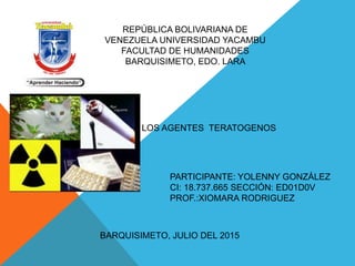 REPÚBLICA BOLIVARIANA DE
VENEZUELA UNIVERSIDAD YACAMBU
FACULTAD DE HUMANIDADES
BARQUISIMETO, EDO. LARA
LOS AGENTES TERATOGENOS
PARTICIPANTE: YOLENNY GONZÁLEZ
CI: 18.737.665 SECCIÓN: ED01D0V
PROF.:XIOMARA RODRIGUEZ
BARQUISIMETO, JULIO DEL 2015
 