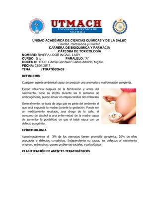 UNIDAD ACADÉMICA DE CIENCIAS QUÍMICAS Y DE LA SALUD
Calidad, Pertinencia y Calidez.
CARRERA DE BIOQUÍMICA Y FARMACIA
CÁTEDRA DE TOXICOLOGÍA
NOMBRE: RIVERA LOOR INGALL LADY
CURSO: 5 to PARALELO: “A”
DOCENTE: B.Q.F García González Carlos Alberto, Mg Sc.
FECHA: 03/01/2017
TEMA : TERATÓGENOS
DEFINICIÓN
Cualquier agente ambiental capaz de producir una anomalía o malformación congénita.
Ejerce influencia después de la fertilización y antes del
nacimiento, tiene su efecto durante las 8 semanas de
embriogénesis, puede actuar en etapas tardías del embarazo
Generalmente, se trata de algo que es parte del ambiente al
que está expuesta la madre durante la gestación. Puede ser
un medicamento recetado, una droga de la calle, el
consumo de alcohol o una enfermedad de la madre capaz
de aumentar la posibilidad de que el bebé nazca con un
defecto congénito.
EPIDEMIOLOGÍA
Aproximadamente el 3% de los neonatos tienen anomalía congénita, 20% de ellos
asociados a defectos congénitos. Independiente su causa, los defectos al nacimiento
originan, entre otros, graves problemas sociales, y psicológicos
CLASIFICACIÓN DE AGENTES TERATOGÉNICOS
 