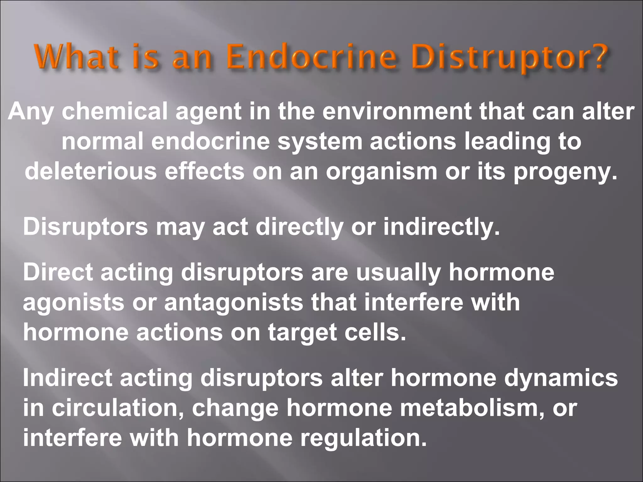 Any chemical agent in the environment that can alter
normal endocrine system actions leading to
deleterious effects on an organism or its progeny.
Disruptors may act directly or indirectly.
Direct acting disruptors are usually hormone
agonists or antagonists that interfere with
hormone actions on target cells.
Indirect acting disruptors alter hormone dynamics
in circulation, change hormone metabolism, or
interfere with hormone regulation.

 