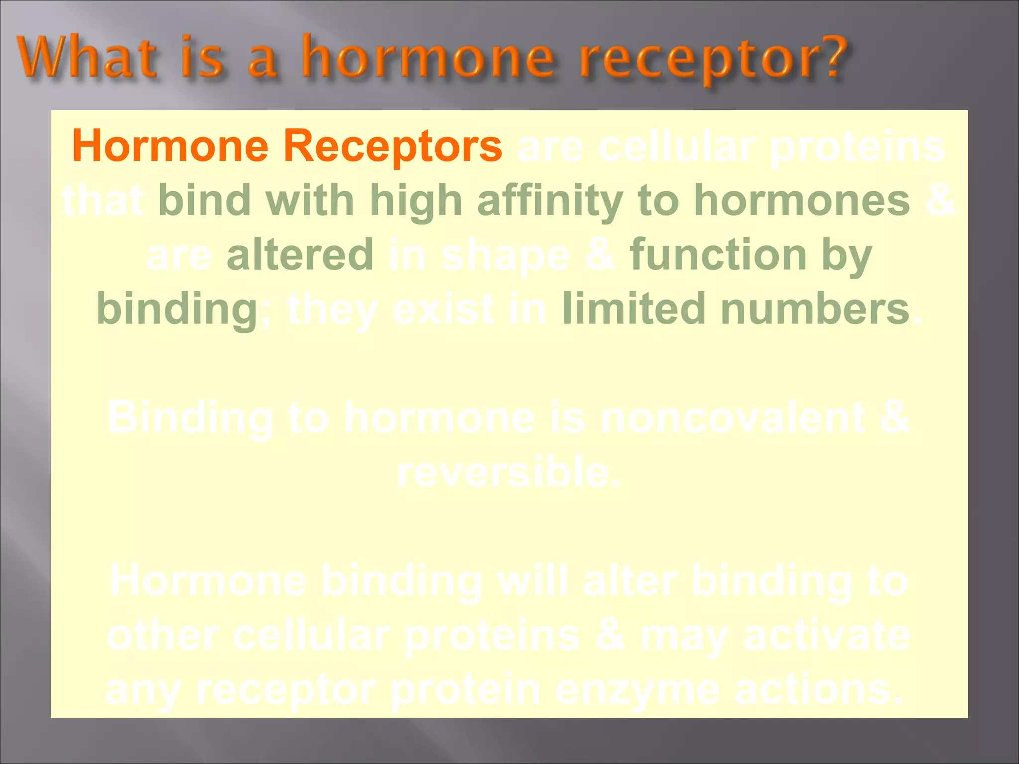 Hormone Receptors are cellular proteins
that bind with high affinity to hormones &
are altered in shape & function by
binding; they exist in limited numbers.
Binding to hormone is noncovalent &
reversible.
Hormone binding will alter binding to
other cellular proteins & may activate
any receptor protein enzyme actions.

 