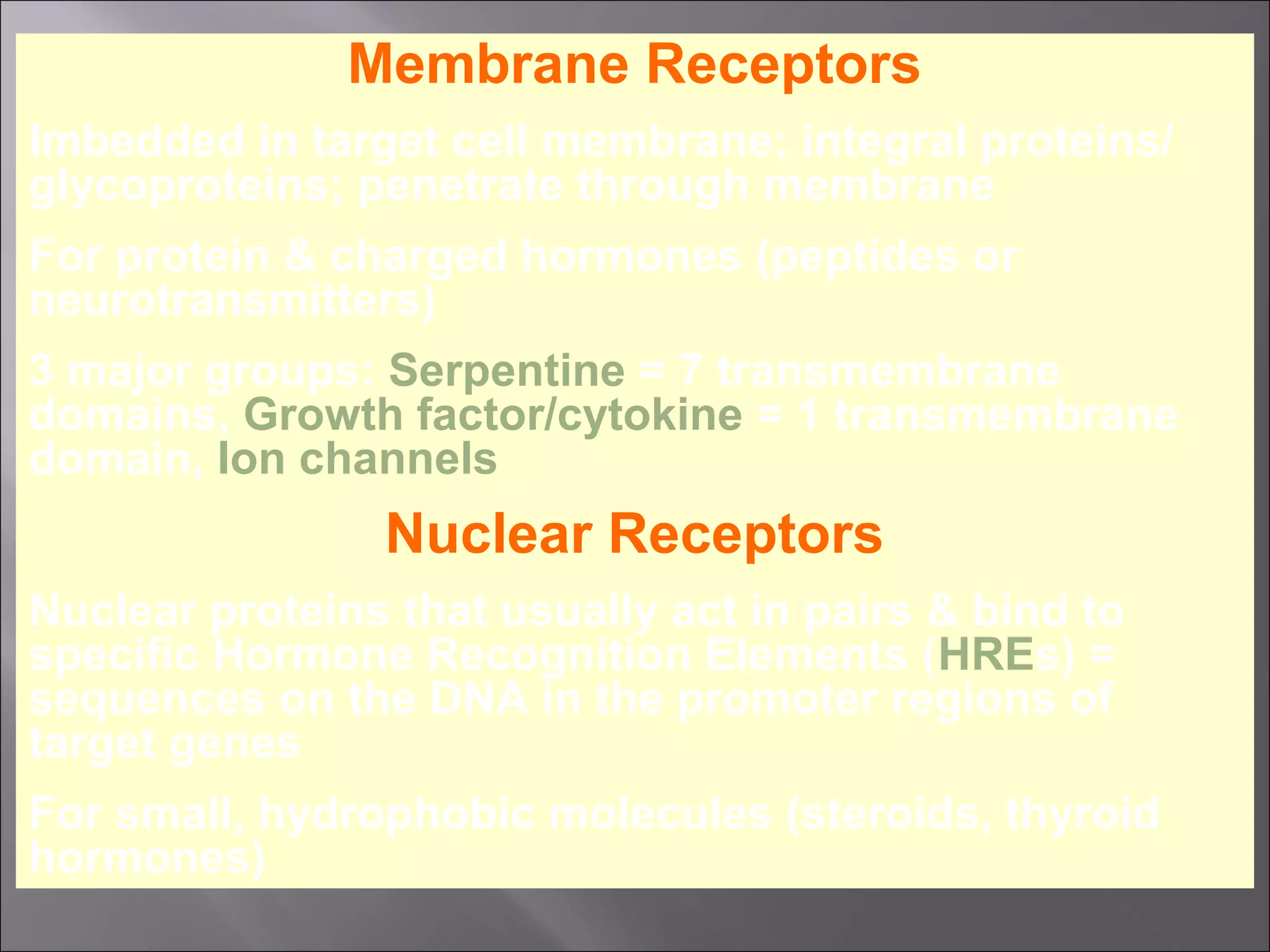 Membrane Receptors
Imbedded in target cell membrane; integral proteins/
glycoproteins; penetrate through membrane
For protein & charged hormones (peptides or
neurotransmitters)
3 major groups: Serpentine = 7 transmembrane
domains, Growth factor/cytokine = 1 transmembrane
domain, Ion channels

Nuclear Receptors
Nuclear proteins that usually act in pairs & bind to
specific Hormone Recognition Elements (HREs) =
sequences on the DNA in the promoter regions of
target genes
For small, hydrophobic molecules (steroids, thyroid
hormones)

 