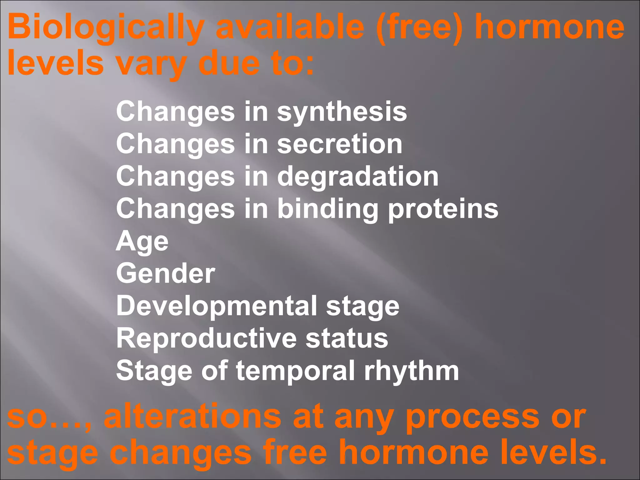 Biologically available (free) hormone
levels vary due to:
Changes in synthesis
Changes in secretion
Changes in degradation
Changes in binding proteins
Age
Gender
Developmental stage
Reproductive status
Stage of temporal rhythm

so…, alterations at any process or
stage changes free hormone levels.

 