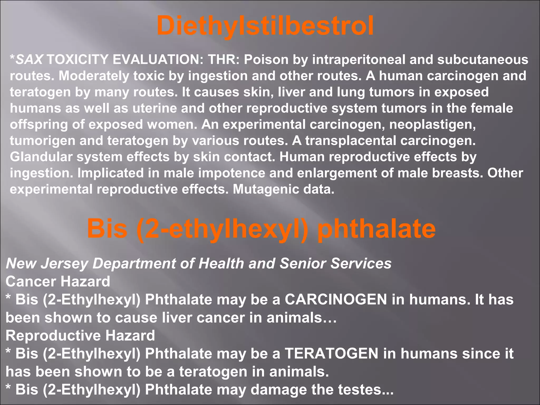 Diethylstilbestrol
*SAX TOXICITY EVALUATION: THR: Poison by intraperitoneal and subcutaneous
routes. Moderately toxic by ingestion and other routes. A human carcinogen and
teratogen by many routes. It causes skin, liver and lung tumors in exposed
humans as well as uterine and other reproductive system tumors in the female
offspring of exposed women. An experimental carcinogen, neoplastigen,
tumorigen and teratogen by various routes. A transplacental carcinogen.
Glandular system effects by skin contact. Human reproductive effects by
ingestion. Implicated in male impotence and enlargement of male breasts. Other
experimental reproductive effects. Mutagenic data.

Bis (2-ethylhexyl) phthalate
New Jersey Department of Health and Senior Services
Cancer Hazard
* Bis (2-Ethylhexyl) Phthalate may be a CARCINOGEN in humans. It has
been shown to cause liver cancer in animals…
Reproductive Hazard
* Bis (2-Ethylhexyl) Phthalate may be a TERATOGEN in humans since it
has been shown to be a teratogen in animals.
* Bis (2-Ethylhexyl) Phthalate may damage the testes...

 
