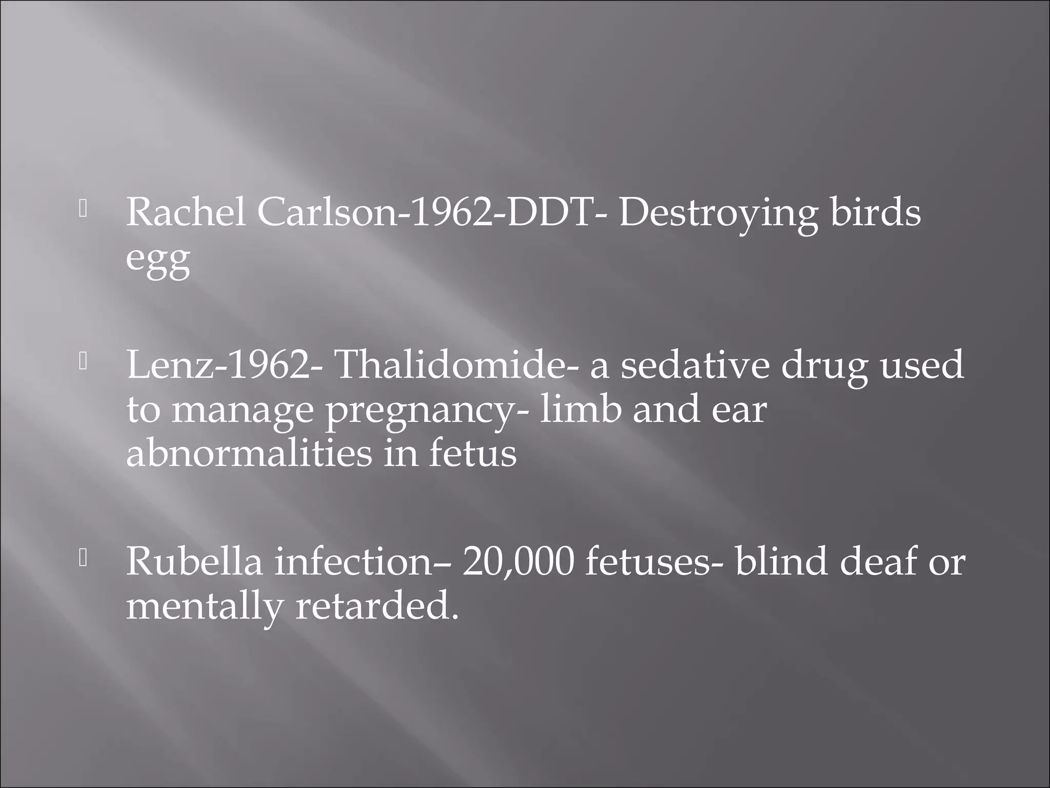 

Rachel Carlson-1962-DDT- Destroying birds
egg



Lenz-1962- Thalidomide- a sedative drug used
to manage pregnancy- limb and ear
abnormalities in fetus



Rubella infection– 20,000 fetuses- blind deaf or
mentally retarded.

 