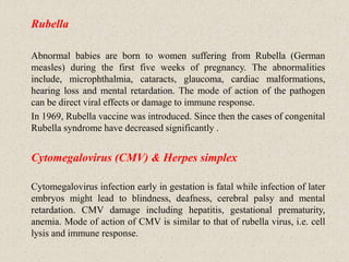 Rubella
Abnormal babies are born to women suffering from Rubella (German
measles) during the first five weeks of pregnancy. The abnormalities
include, microphthalmia, cataracts, glaucoma, cardiac malformations,
hearing loss and mental retardation. The mode of action of the pathogen
can be direct viral effects or damage to immune response.
In 1969, Rubella vaccine was introduced. Since then the cases of congenital
Rubella syndrome have decreased significantly .
Cytomegalovirus (CMV) & Herpes simplex
Cytomegalovirus infection early in gestation is fatal while infection of later
embryos might lead to blindness, deafness, cerebral palsy and mental
retardation. CMV damage including hepatitis, gestational prematurity,
anemia. Mode of action of CMV is similar to that of rubella virus, i.e. cell
lysis and immune response.
 