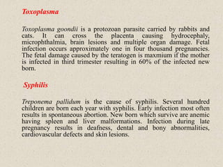 Toxoplasma
Toxoplasma goondii is a protozoan parasite carried by rabbits and
cats. It can cross the placenta causing hydrocephaly,
microphthalmia, brain lesions and multiple organ damage. Fetal
infection occurs approximately one in four thousand pregnancies.
The fetal damage caused by the teratogen is maxmium if the mother
is infected in third trimester resulting in 60% of the infected new
born.
Syphilis
Treponema pallidum is the cause of syphilis. Several hundred
children are born each year with syphilis. Early infection most often
results in spontaneous abortion. New born which survive are anemic
having spleen and liver malformations. Infection during late
pregnancy results in deafness, dental and bony abnormalities,
cardiovascular defects and skin lesions.
 