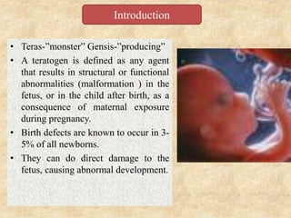 • Teras-”monster” Gensis-”producing”
• A teratogen is defined as any agent
that results in structural or functional
abnormalities (malformation ) in the
fetus, or in the child after birth, as a
consequence of maternal exposure
during pregnancy.
• Birth defects are known to occur in 3-
5% of all newborns.
• They can do direct damage to the
fetus, causing abnormal development.
Introduction
 
