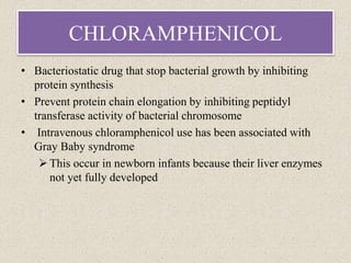 CHLORAMPHENICOL
• Bacteriostatic drug that stop bacterial growth by inhibiting
protein synthesis
• Prevent protein chain elongation by inhibiting peptidyl
transferase activity of bacterial chromosome
• Intravenous chloramphenicol use has been associated with
Gray Baby syndrome
This occur in newborn infants because their liver enzymes
not yet fully developed
 