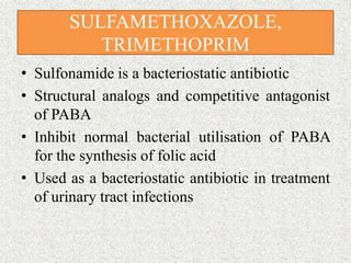 SULFAMETHOXAZOLE,
TRIMETHOPRIM
• Sulfonamide is a bacteriostatic antibiotic
• Structural analogs and competitive antagonist
of PABA
• Inhibit normal bacterial utilisation of PABA
for the synthesis of folic acid
• Used as a bacteriostatic antibiotic in treatment
of urinary tract infections
 