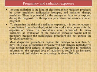 Pregnancy and radiation exposure
• Ionizing radiation is the kind of electromagnetic radiation produced
by x-ray machines, radioactive isotopes, and radiation therapy
machines. There is potential for the embryo or fetus to be exposed
during the diagnostic or therapeutic procedures for women who are
pregnant .
• To determine the risks of a radiation exposure, it is best to request a
consultation from a health physicist who works at or consults for the
organization where the procedures were performed. In many
instances, an evaluation of the radiation exposure would not be
necessary because the radiological procedure did not expose the
developing embryo.
• Most diagnostic procedures expose the embryo to less than 50
mSv. This level of radiation exposure will not increase reproductive
risks (either birth defects or miscarriage). According to published
information, the reported dose of radiation to result in an increased
incidence of birth defects or miscarriage is above 200 mSv.
 