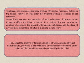 Teratogens are substances that may produce physical or functional defects in
the human embryo or fetus after the pregnant woman is exposed to the
substance.
Alcohol and cocaine are examples of such substances. Exposure to the
teratogen affects the fetus or embryo in a variety of ways, such as the
duration of exposure, the amount of teratogenic substance, and the stage of
development the embryo or fetus is in during the exposure.
They affect the embryo or fetus in a number of ways, causing physical
malformations, problems in the behavioral or emotional development of the
child, and decreased intellectual quotient (IQ) in the child.
 