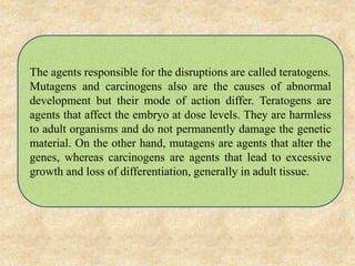 The agents responsible for the disruptions are called teratogens.
Mutagens and carcinogens also are the causes of abnormal
development but their mode of action differ. Teratogens are
agents that affect the embryo at dose levels. They are harmless
to adult organisms and do not permanently damage the genetic
material. On the other hand, mutagens are agents that alter the
genes, whereas carcinogens are agents that lead to excessive
growth and loss of differentiation, generally in adult tissue.
 