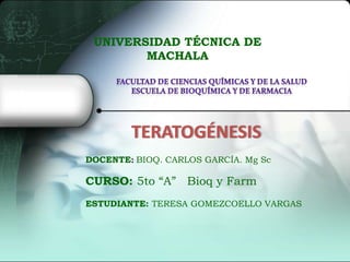 UNIVERSIDAD TÉCNICA DE
MACHALA

TERATOGÉNESIS
DOCENTE: BIOQ. CARLOS GARCÍA. Mg Sc

CURSO: 5to “A” Bioq y Farm
ESTUDIANTE: TERESA GOMEZCOELLO VARGAS

 