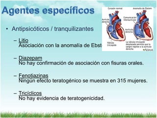 • Antipsicóticos / tranquilizantes
– Litio
Asociación con la anomalía de Ebstein.

– Diazepam
No hay confirmación de asociación con fisuras orales.
– Fenotiazinas
Ningún efecto teratogénico se muestra en 315 mujeres.
– Tricíclicos
No hay evidencia de teratogenicidad.

 
